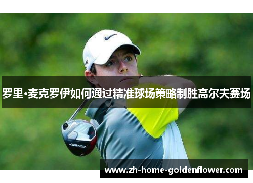 罗里·麦克罗伊如何通过精准球场策略制胜高尔夫赛场